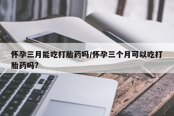打胎药私人店微信怀孕三月能吃打胎药吗/怀孕三个月可以吃打胎药吗?