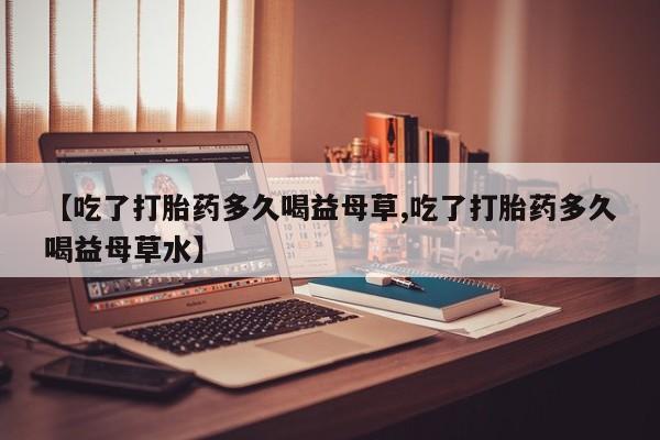 打胎药私人店微信【吃了打胎药多久喝益母草,吃了打胎药多久喝益母草水】