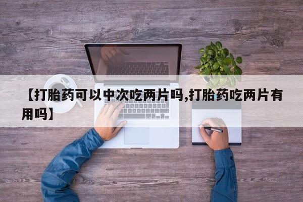 打胎药私人店微信【打胎药可以中次吃两片吗,打胎药吃两片有用吗】
