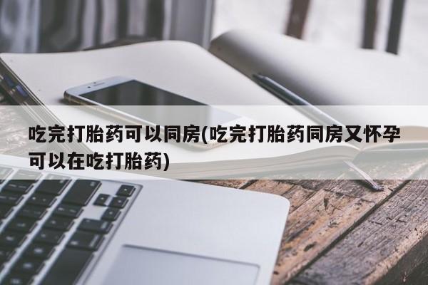 打胎药私人店微信吃完打胎药可以同房(吃完打胎药同房又怀孕可以在吃打胎药)