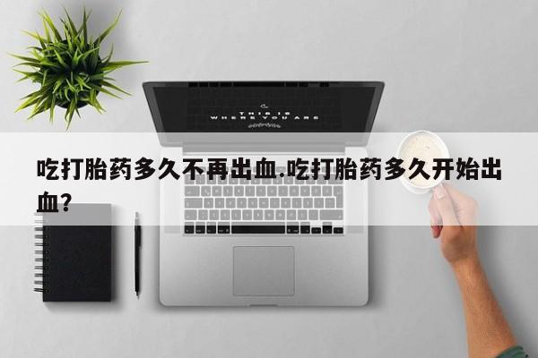 打胎药私人店微信吃打胎药多久不再出血.吃打胎药多久开始出血？