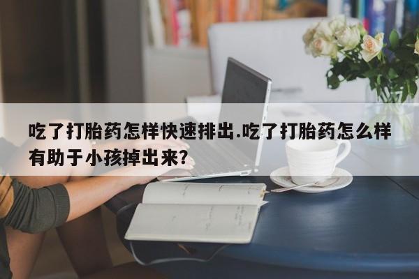 打胎药私人店微信吃了打胎药怎样快速排出.吃了打胎药怎么样有助于小孩掉出来？