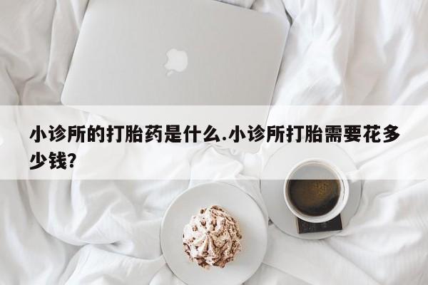 打胎药私人店微信小诊所的打胎药是什么.小诊所打胎需要花多少钱？