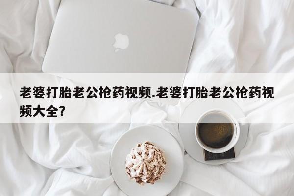 打胎药私人店微信老婆打胎老公抢药视频.老婆打胎老公抢药视频大全？