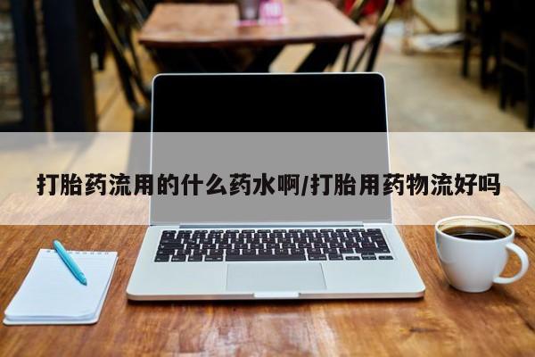 打胎药私人店微信打胎药流用的什么药水啊/打胎用药物流好吗