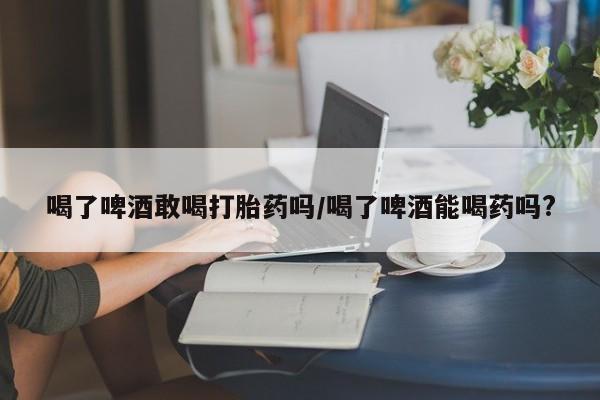 打胎药私人店微信喝了啤酒敢喝打胎药吗/喝了啤酒能喝药吗?