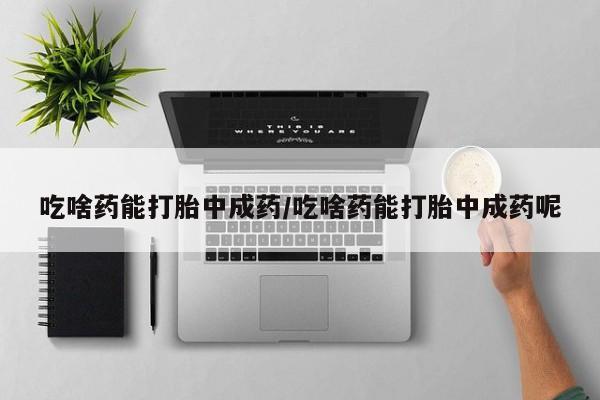 打胎药私人店微信吃啥药能打胎中成药/吃啥药能打胎中成药呢