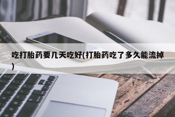 打胎药私人店微信吃打胎药要几天吃好(打胎药吃了多久能流掉)