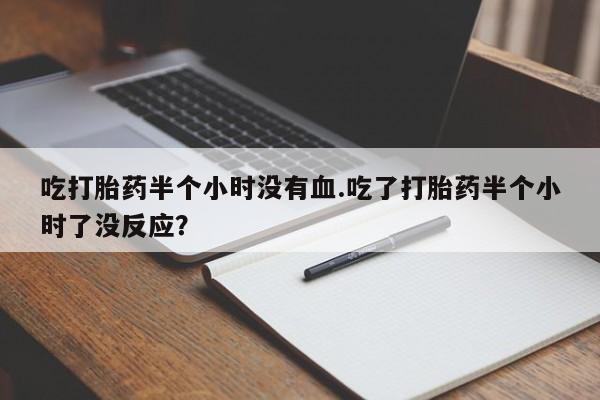 打胎药私人店微信吃打胎药半个小时没有血.吃了打胎药半个小时了没反应？