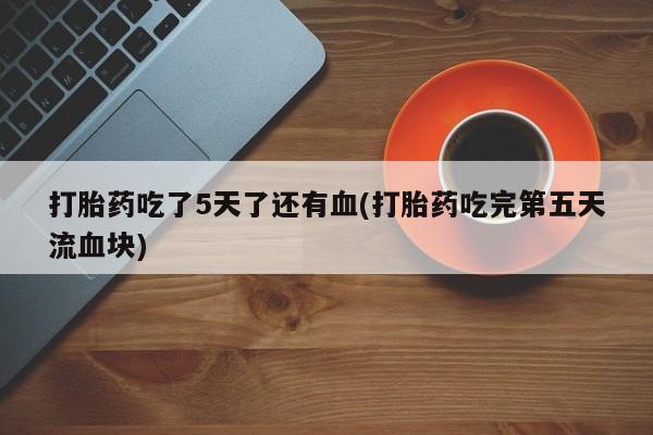 打胎药私人店微信打胎药吃了5天了还有血(打胎药吃完第五天流血块)