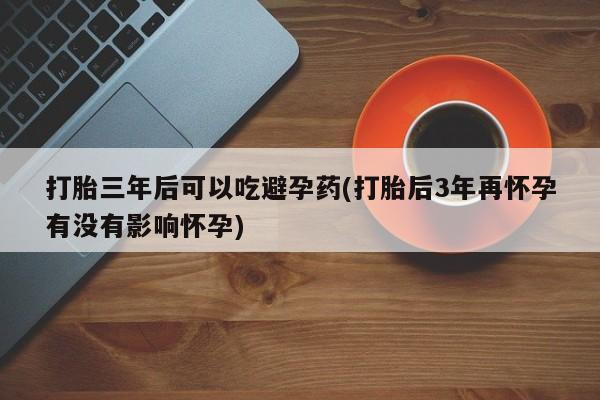 打胎药私人店微信打胎三年后可以吃避孕药(打胎后3年再怀孕有没有影响怀孕)