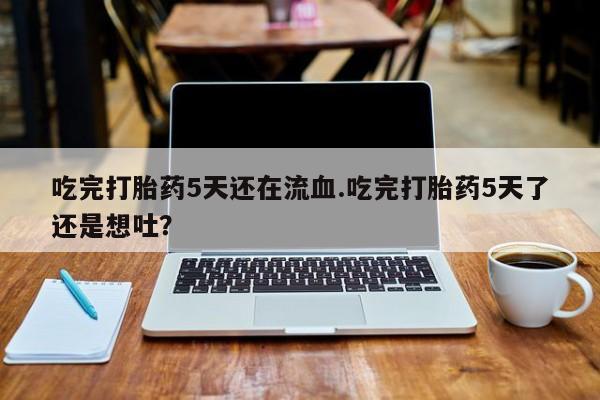 打胎药私人店微信吃完打胎药5天还在流血.吃完打胎药5天了还是想吐？