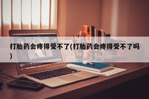 打胎药私人店微信打胎药会疼得受不了(打胎药会疼得受不了吗)