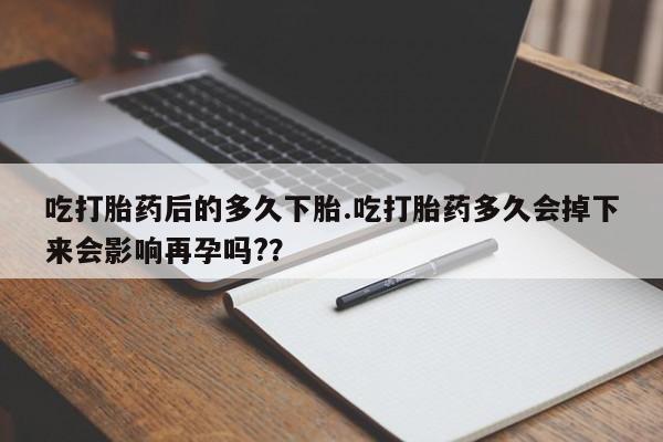 打胎药私人店微信吃打胎药后的多久下胎.吃打胎药多久会掉下来会影响再孕吗?？