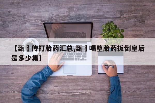 打胎药私人店微信【甄嬛传打胎药汇总,甄嬛喝堕胎药扳倒皇后是多少集】