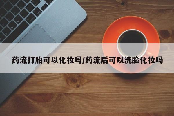 打胎药私人店微信药流打胎可以化妆吗/药流后可以洗脸化妆吗