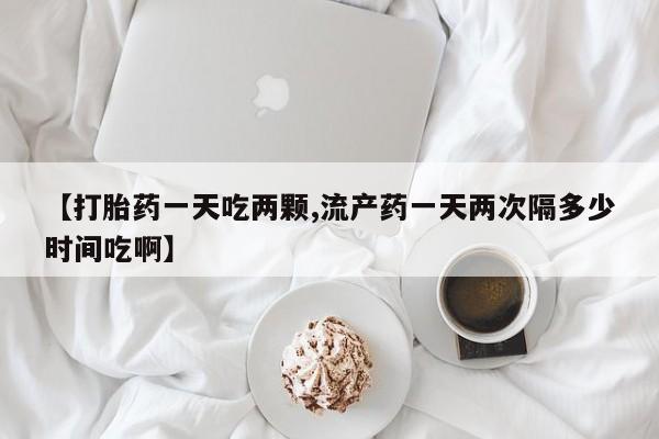 打胎药私人店微信【打胎药一天吃两颗,流产药一天两次隔多少时间吃啊】