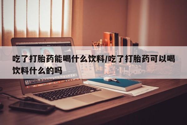 打胎药私人店微信吃了打胎药能喝什么饮料/吃了打胎药可以喝饮料什么的吗