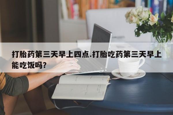 打胎药私人店微信打胎药第三天早上四点.打胎吃药第三天早上能吃饭吗？
