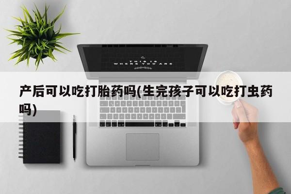 打胎药私人店微信产后可以吃打胎药吗(生完孩子可以吃打虫药吗)