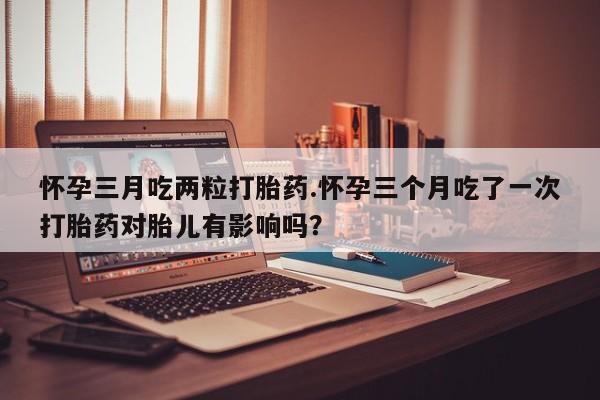 打胎药私人店微信怀孕三月吃两粒打胎药.怀孕三个月吃了一次打胎药对胎儿有影响吗？