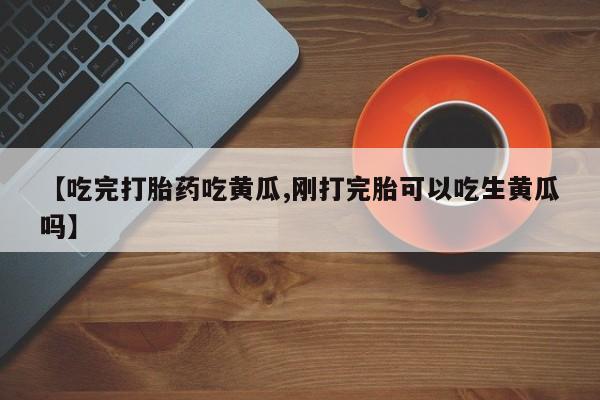 打胎药私人店微信【吃完打胎药吃黄瓜,刚打完胎可以吃生黄瓜吗】