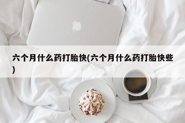 打胎药私人店微信六个月什么药打胎快(六个月什么药打胎快些)