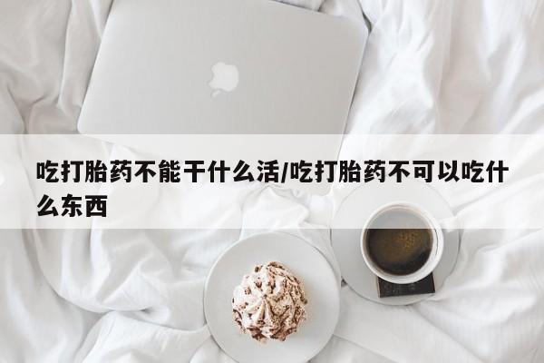 打胎药私人店微信吃打胎药不能干什么活/吃打胎药不可以吃什么东西