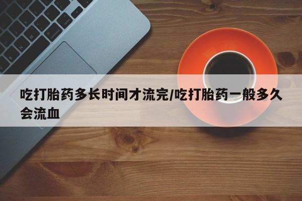 打胎药私人店微信吃打胎药多长时间才流完/吃打胎药一般多久会流血