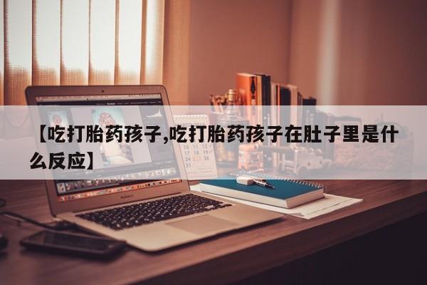 打胎药私人店微信【吃打胎药孩子,吃打胎药孩子在肚子里是什么反应】