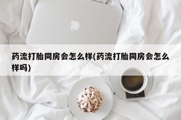 打胎药私人店微信药流打胎同房会怎么样(药流打胎同房会怎么样吗)
