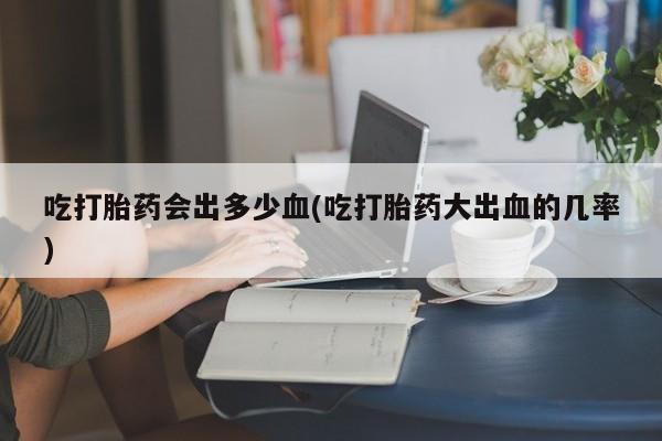 打胎药私人店微信吃打胎药会出多少血(吃打胎药大出血的几率)