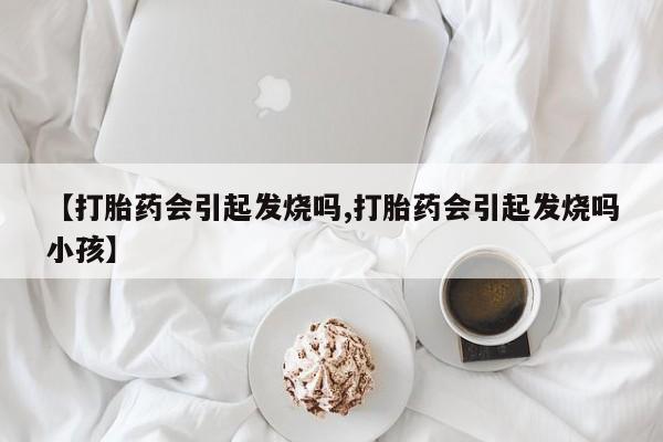 打胎药私人店微信【打胎药会引起发烧吗,打胎药会引起发烧吗小孩】