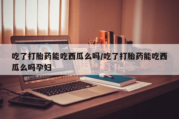 打胎药私人店微信吃了打胎药能吃西瓜么吗/吃了打胎药能吃西瓜么吗孕妇