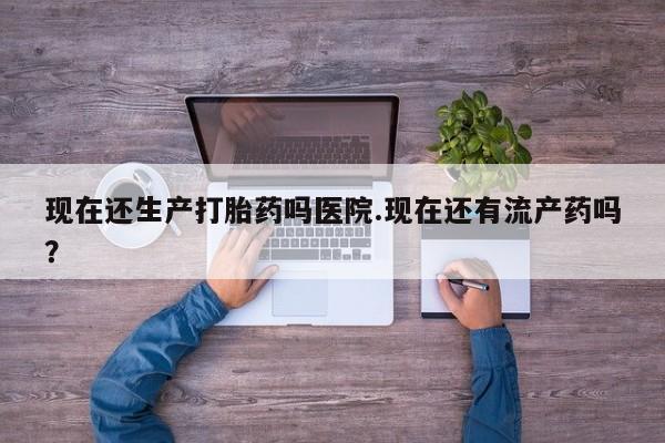 打胎药私人店微信现在还生产打胎药吗医院.现在还有流产药吗？