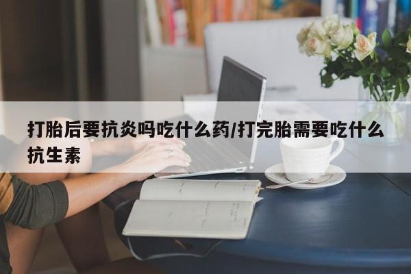 打胎药私人店微信打胎后要抗炎吗吃什么药/打完胎需要吃什么抗生素