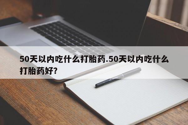 打胎药私人店微信50天以内吃什么打胎药.50天以内吃什么打胎药好？