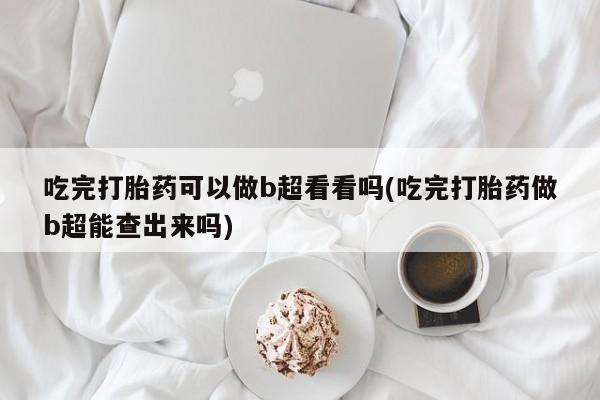 打胎药私人店微信吃完打胎药可以做b超看看吗(吃完打胎药做b超能查出来吗)