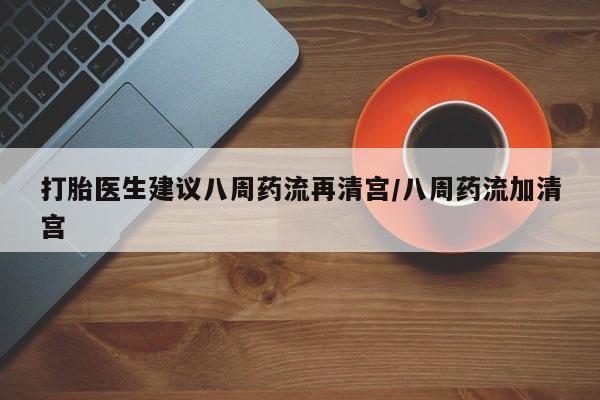 打胎药私人店微信打胎医生建议八周药流再清宫/八周药流加清宫