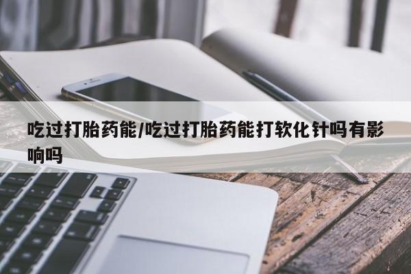 打胎药私人店微信吃过打胎药能/吃过打胎药能打软化针吗有影响吗