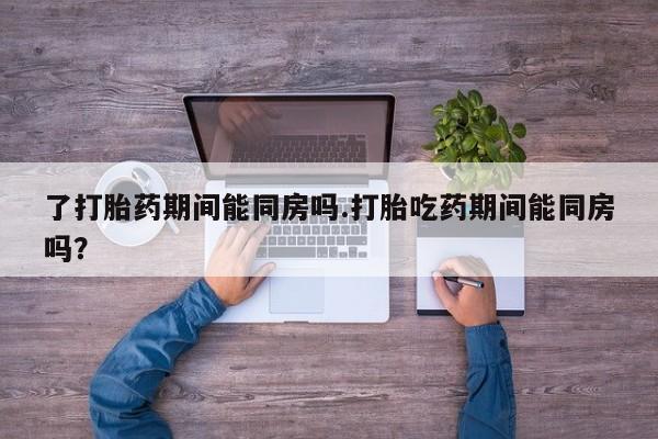 打胎药私人店微信了打胎药期间能同房吗.打胎吃药期间能同房吗？