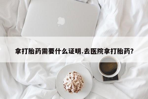 打胎药私人店微信拿打胎药需要什么证明.去医院拿打胎药？