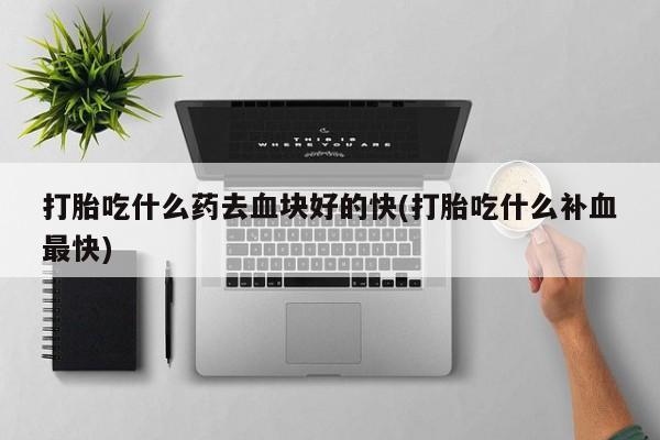打胎药私人店微信打胎吃什么药去血块好的快(打胎吃什么补血最快)