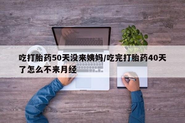打胎药私人店微信吃打胎药50天没来姨妈/吃完打胎药40天了怎么不来月经