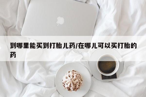 打胎药私人店微信到哪里能买到打胎儿药/在哪儿可以买打胎的药