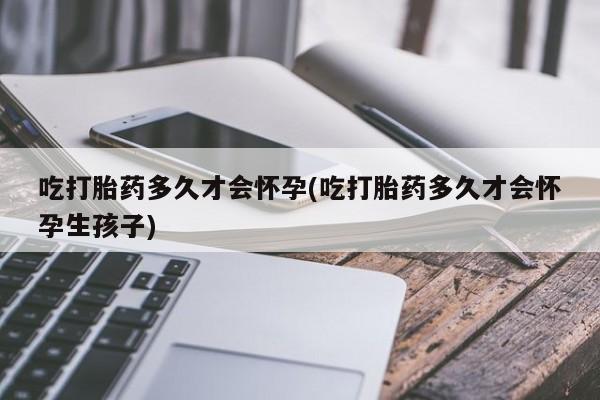 打胎药私人店微信吃打胎药多久才会怀孕(吃打胎药多久才会怀孕生孩子)