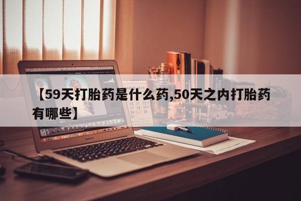 打胎药私人店微信【59天打胎药是什么药,50天之内打胎药有哪些】