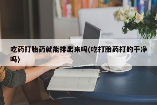 打胎药私人店微信吃药打胎药就能排出来吗(吃打胎药打的干净吗)