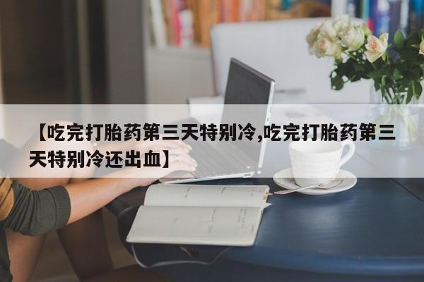 打胎药私人店微信【吃完打胎药第三天特别冷,吃完打胎药第三天特别冷还出血】