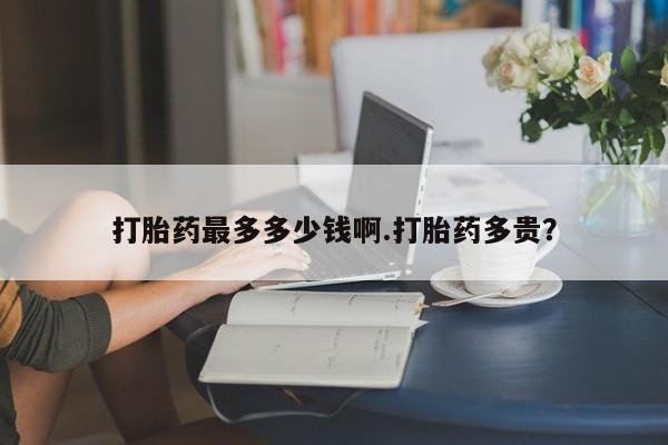 打胎药私人店微信打胎药最多多少钱啊.打胎药多贵？